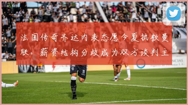 法国传奇齐达内表态愿今夏执教曼联,薪资结构分歧成为双方谈判主要障碍