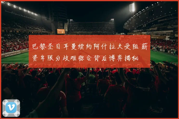 巴黎圣日耳曼续约阿什拉夫受阻 薪资年限分歧难弥合背后博弈揭秘