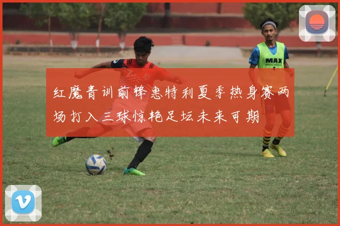 红魔青训前锋惠特利夏季热身赛两场打入三球惊艳足坛未来可期