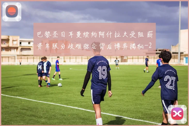 巴黎圣日耳曼续约阿什拉夫受阻 薪资年限分歧难弥合背后博弈揭秘
