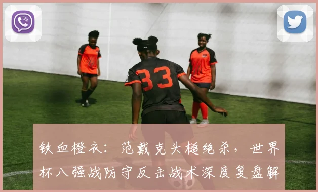 铁血橙衣：范戴克头槌绝杀，世界杯八强战防守反击战术深度复盘解析