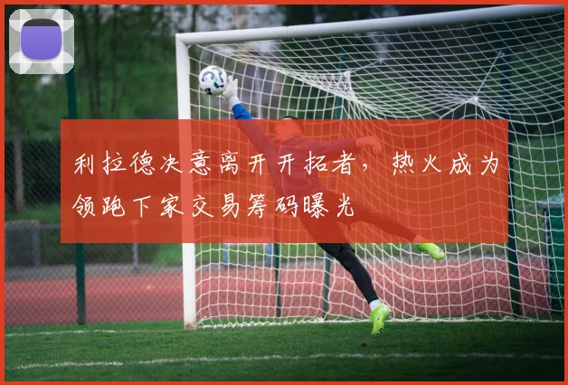 利拉德决意离开开拓者，热火成为领跑下家交易筹码曝光