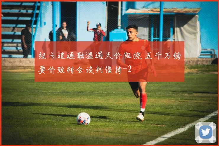 纽卡追逐勒温遇天价阻挠 五千万镑要价致转会谈判僵持