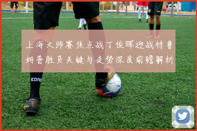 上海大师赛焦点战丁俊晖迎战特鲁姆普胜负关键与走势深度前瞻解析