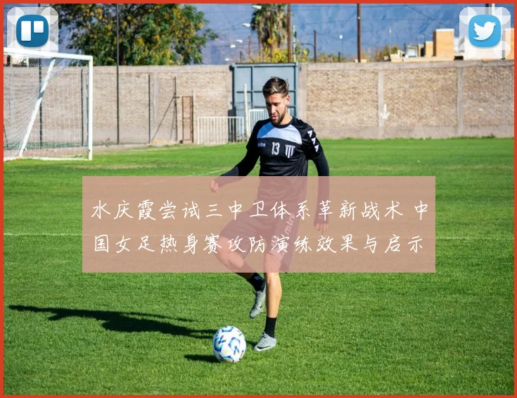 水庆霞尝试三中卫体系革新战术 中国女足热身赛攻防演练效果与启示