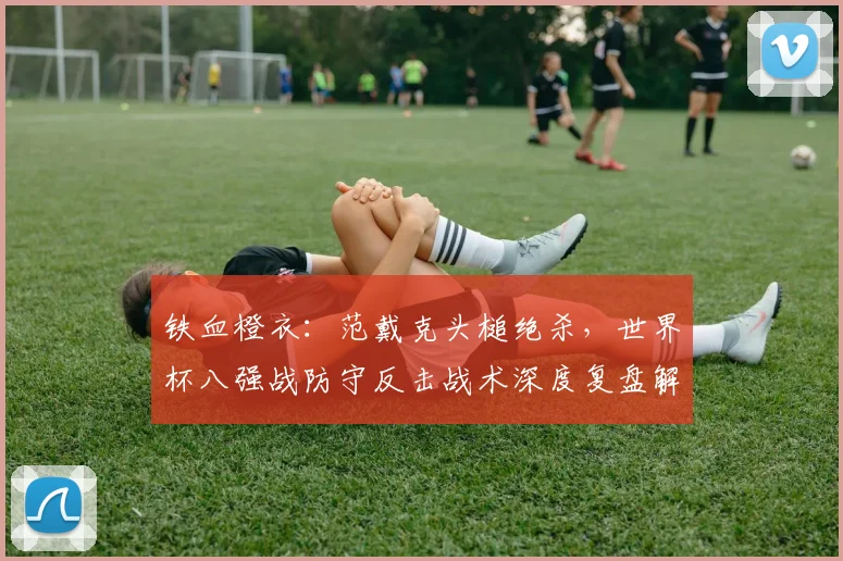 铁血橙衣:范戴克头槌绝杀,世界杯八强战防守反击战术深度复盘解析