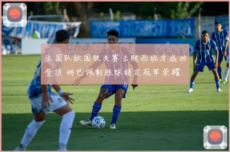 法国队欧国联决赛击败西班牙成功登顶 姆巴佩制胜球锁定冠军荣耀