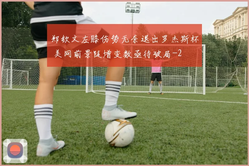 郑钦文左膝伤势无奈退出罗杰斯杯 美网前景陡增变数亟待破局