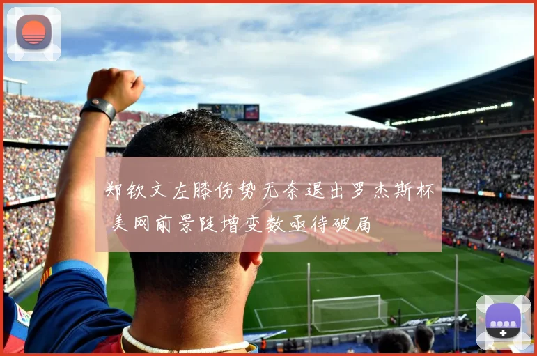 郑钦文左膝伤势无奈退出罗杰斯杯 美网前景陡增变数亟待破局