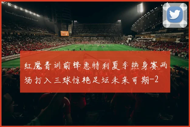 红魔青训前锋惠特利夏季热身赛两场打入三球惊艳足坛未来可期