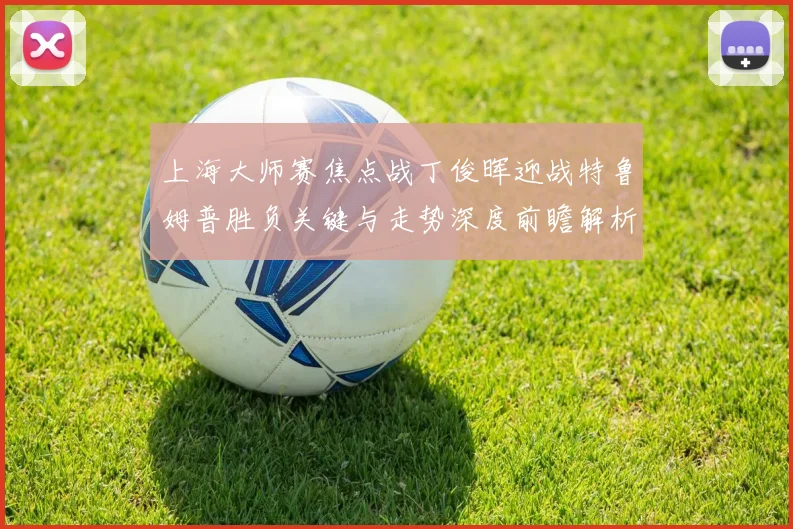 上海大师赛焦点战丁俊晖迎战特鲁姆普胜负关键与走势深度前瞻解析